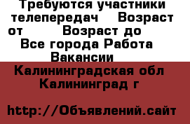 Требуются участники телепередач. › Возраст от ­ 18 › Возраст до ­ 60 - Все города Работа » Вакансии   . Калининградская обл.,Калининград г.